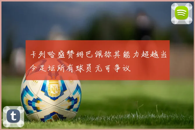 卡列哈盛赞姆巴佩称其能力超越当今足坛所有球员无可争议