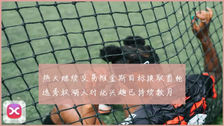 热火继续交易维金斯目标换取首轮选秀权湖人对此兴趣已持续数月