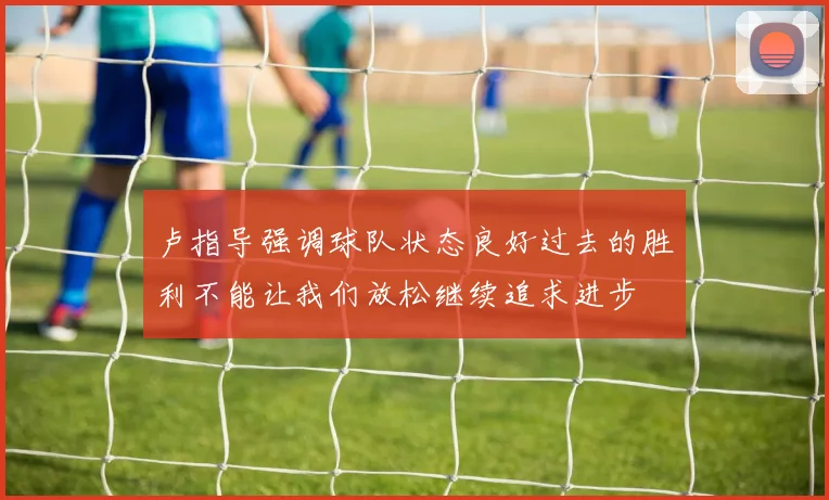 卢指导强调球队状态良好过去的胜利不能让我们放松继续追求进步