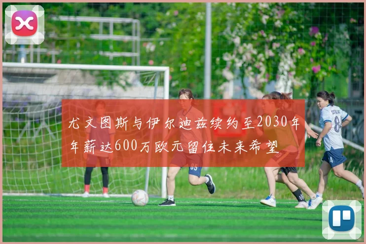 尤文图斯与伊尔迪兹续约至2030年年薪达600万欧元留住未来希望