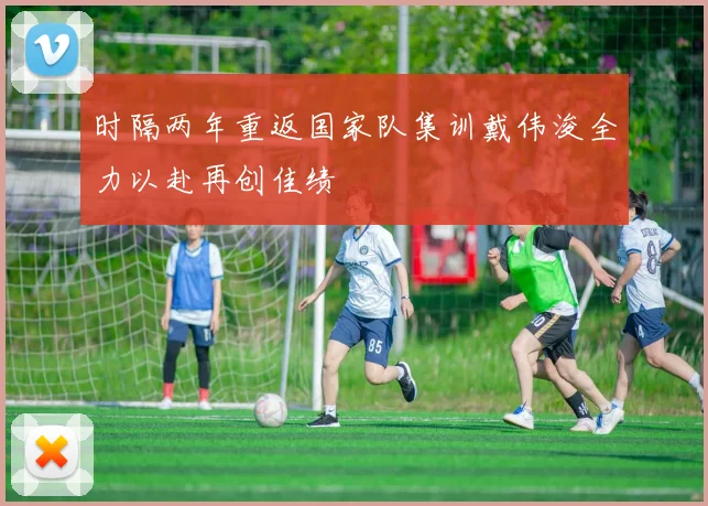 时隔两年重返国家队集训戴伟浚全力以赴再创佳绩