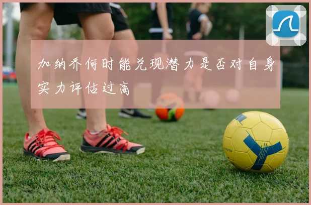 加纳乔何时能兑现潜力是否对自身实力评估过高