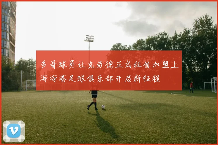 多哥球员让克劳德正式租借加盟上海海港足球俱乐部开启新征程