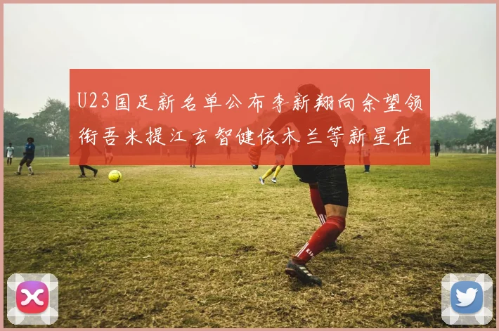 U23国足新名单公布李新翔向余望领衔吾米提江玄智健依木兰等新星在列